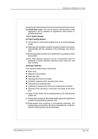 Handbook on Building Fire Codes
IITK-GSDMA-Fire 05-V3.0 Page 140
(iv) Hand Hose Lines: This can be used for total flooding or local
application, and is adopted to supplement fixed system or
portable equipment
7.5.9.4. System Design:
(a) Total Flooding System:
(i) The enclosure construction shall be such as to prevent leakage
of gas;
(ii) Openings and ventilation systems should be closed or shut down
automatically with the activation of the discharge, and remain
shut;
(iii)Where openings cannot be shut, additional CO2
quantities should
be provided;
(iv)CO2
total flooding systems can be successfully used for
protection of vaults, enclosed machines, ducts, ovens etc. and
their contents
(b)Design Quantity:
This should be determined on factors like:
Room size;
Material to be protected;
Particular risks;
Openings that cannot be closed;
Ventilation systems which cannot be shut down;
Temperature of protected area;
Likelihood of spread of fire from one compartment to another;
Chances of fire occurring in more than one space at the same
time.
(c) Types of fires which can be extinguished by CO2
total flooding
system are:
(i) Surface fires involving in flammable liquids, gases and solids(most
suitable for total flooding systems); and
(ii) Deep-seated fires involving in smouldering materials. The
extinguishing concentration should be maintained for a sufficient
period so that re-ignition can be prevented.
 