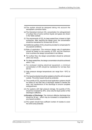 Handbook on Building Fire Codes
IITK-GSDMA-Fire 05-V3.0 Page 141
(d) The system should be designed taking into account the
atmospheric correction factor.
(e) The theoretical minimum CO2
concentration for extinguishment
of surface fires of some common liquids and gases are shown
in the Table overleaf:
(f) The requirements of CO2
for deep seated fires is based on tight
enclosures. After reaching the design point, the concentration
should be maintained for not less than 20 min.;
(g) Additional qualities of CO2
should be provided to compensate for
any special conditions;
(h) Rate of application: The minimum design rate of application
should be based on the quantity of CO2, and the maximum
time to achieve the design concentration is as follows:
For surface fires, the design concentration should be achieved
within one minute;
For deep-seated fires, the design concentration should be achieved
within 7 min.
(i) For enclosed rotating electrical equipment, a minimum
concentration of 30% should be maintained for not less than
20 min.
(j) High pressure storage temperatures can range from
_
18O
C to
54O
C.
(k) The hazard protected should be isolated so that fire will not spread
outside. The entire hazard should be protected.
(l) The quantity of CO2
required for local application systems should
be based on the total rate of discharge needed to blanket the
area, and maintenance of the discharge to ensure complete
extinguishment.
(m) For systems with high pressure storage, the quantity of CO2
should be increased by 40%, since only the liquid portion of the
discharge is effective.
(n)Duration of Discharge: The minimum effective discharge time
should be 30 sec. , which may be increased to compensate for
any hazard condition.
(o) The system should have sufficient number of nozzles to cover
the entire area protected.
 