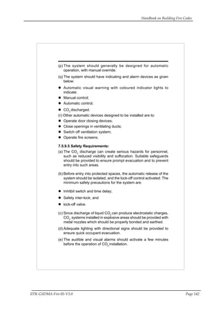 Handbook on Building Fire Codes
IITK-GSDMA-Fire 05-V3.0 Page 142
(p) The system should generally be designed for automatic
operation, with manual override.
(q) The system should have indicating and alarm devices as given
below:
Automatic visual warning with coloured indicator lights to
indicate:
Manual control;
Automatic control;
CO2
discharged.
(r) Other automatic devices designed to be installed are to:
Operate door closing devices;
Close openings in ventilating ducts;
Switch off ventilation system;
Operate fire screens;
7.5.9.5 Safety Requirements:
(a) The CO2
discharge can create serious hazards for personnel,
such as reduced visibility and suffocation. Suitable safeguards
should be provided to ensure prompt evacuation and to prevent
entry into such areas.
(b) Before entry into protected spaces, the automatic release of the
system should be isolated, and the lock-off control activated. The
minimum safety precautions for the system are.
Inhitbit switch and time delay;
Safety inter-lock; and
lock-off valve.
(c) Since discharge of liquid CO2
can produce electrostatic charges,
CO2
systems installed in explosive areas should be provided with
metal nozzles which should be properly bonded and earthed.
(d) Adequate lighting with directional signs should be provided to
ensure quick occupant evacuation.
(e) The audible and visual alarms should activate a few minutes
before the operation of CO2
installation.
 