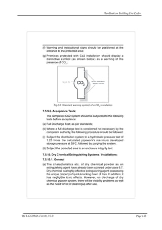 Handbook on Building Fire Codes
IITK-GSDMA-Fire 05-V3.0 Page 143
(f) Warning and instructional signs should be positioned at the
entrance to the protected area;
(g) Premises protected with Co2 installation should display a
distinctive symbol (as shown below) as a warning of the
presence of CO2
.
Fig-53 Standard warning symbol of a CO2
Installation
7.5.9.6. Acceptance Tests:
The completed CO2 system should be subjected to the following
tests before acceptance:
(a) Full Discharge Test; as per standards;
(b) Where a full discharge test is considered not necessary by the
competent authority, the following procedure should be followed:
(i) Subject the distribution system to a hydrostatic pressure test of
1.25 times the calculated pipework’s maximum developed
storage pressure at 55o
C, followed by purging the system.
(ii) Subject the protected area to an enclosure integrity test.
7.5.10. Dry Chemical Extinguishing Systems / Installations:
7.5.10.1. General
(a) The characteristics etc. of dry chemical powder as an
extinguishing agent have already been covered under para 6.7.
Dry chemical is a highly effective extinguishing agent possessing
the unique property of quick knocking down of fires. In addition, it
has negligible toxic effects. However, on discharge of dry
chemical powder system, there will be visibility problems as well
as the need for lot of cleaningup after use.
 