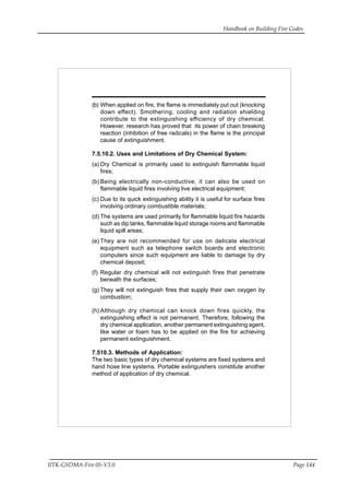 Handbook on Building Fire Codes
IITK-GSDMA-Fire 05-V3.0 Page 144
(b) When applied on fire, the flame is immediately put out (knocking
down effect). Smothering, cooling and radiation shielding
contribute to the extinguishing efficiency of dry chemical.
However, research has proved that its power of chain breaking
reaction (inhibition of free radicals) in the flame is the principal
cause of extinguishment.
7.5.10.2. Uses and Limitations of Dry Chemical System:
(a) Dry Chemical is primarily used to extinguish flammable liquid
fires;
(b) Being electrically non-conductive, it can also be used on
flammable liquid fires involving live electrical equipment;
(c) Due to its quick extinguishing ability it is useful for surface fires
involving ordinary combustible materials;
(d) The systems are used primarily for flammable liquid fire hazards
such as dip tanks, flammable liquid storage rooms and flammable
liquid spill areas;
(e) They are not recommended for use on delicate electrical
equipment such as telephone switch boards and electronic
computers since such equipment are liable to damage by dry
chemical deposit;
(f) Regular dry chemical will not extinguish fires that penetrate
beneath the surfaces;
(g) They will not extinguish fires that supply their own oxygen by
combustion;
(h) Although dry chemical can knock down fires quickly, the
extinguishing effect is not permanent. Therefore, following the
dry chemical application, another permanent extinguishing agent,
like water or foam has to be applied on the fire for achieving
permanent extinguishment.
7.510.3. Methods of Application:
The two basic types of dry chemical systems are fixed systems and
hand hose line systems. Portable extinguishers constitute another
method of application of dry chemical.
 