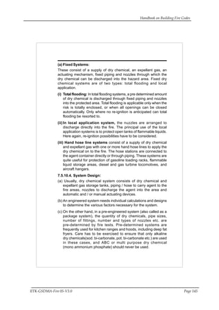 Handbook on Building Fire Codes
IITK-GSDMA-Fire 05-V3.0 Page 145
(a) Fixed Systems:
These consist of a supply of dry chemical, an expellant gas, an
actuating mechanism, fixed piping and nozzles through which the
dry chemical can be discharged into the hazard area. Fixed dry
chemical systems are of two types: total flooding and local
application.
(i) Total flooding: In total flooding systems, a pre determined amount
of dry chemical is discharged through fixed piping and nozzles
into the protected area. Total flooding is applicable only when the
risk is totally enclosed, or when all openings can be closed
automatically. Only where no re-ignition is anticipated can total
flooding be resorted to.
(ii) In local application system, the nuzzles are arranged to
discharge directly into the fire. The principal use of the local
application systems is to protect open tanks of flammable liquids.
Here again, re-ignition possibilities have to be considered.
(iii) Hand hose line systems consist of a supply of dry chemical
and expellant gas with one or more hand hose lines to apply the
dry chemical on to the fire. The hose stations are connected to
the agent container directly or through piping. These systems are
quite useful for protection of gasoline loading racks, flammable
liquid storage areas, diesel and gas turbine locomotives, and
aircraft hangars.
7.5.10.4. System Design:
(a) Usually, dry chemical system consists of dry chemical and
expellant gas storage tanks, piping / hose to carry agent to the
fire areas, nozzles to discharge the agent into the area and
automatic and / or manual actuating devices.
(b) An engineered system needs individual calculations and designs
to determine the various factors necessary for the system.
(c) On the other hand, in a pre-engineered system (also called as a
package system), the quantity of dry chemicals, pipe sizes,
number of fittings, number and types of nozzles etc. are
pre-determined by fire tests. Pre-determined systems are
frequently used for kitchen ranges and hoods, including deep fat
fryers. Care has to be exercised to ensure that only alkaline
dry chemicals(sod. bi-carbonate, pot. bi-carbonate etc.) are used
in these cases, and ABC or multi purpose dry chemical
(mono ammonium phosphate) should never be used.
 