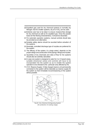Handbook on Building Fire Codes
IITK-GSDMA-Fire 05-V3.0 Page 146
(d) Expellant gas used for dry chemical systems is normally dry
Nitrogen. But for smaller systems, dry air or CO2
can be used.
(e) Extreme care has to be taken to ensure moisture-free storage
for dry chemical as well as for expellant gas. Once the powder
loses its free flowing characteristics, it should be discarded.
(f) For automatic operation systems, manual controls should also
be provided as an alternative.
(g) Suitable safety alarms should be sounded before actuation of
the systems.
(h) Generally, controlled discharge type of nozzles are preferred for
the system.
(i) The efficacy of the system, to a large extent, depends on the
proper design and construction of the pipings, fittings and nozzles.
(j) Quantities of dry chemicals and rates of flow for the systems
should also be carefully calculated.
(k) In case one system is designed to cater for 2 or 3 hazard areas,
suitable directional valves and controls will have to be
incorporated into the system so as to enable the system
operation to be directed to the particular area affected by fire.
7.5.10.5. Reserve Supply: A fully charged reserve unit permanently
connected to the system will be desirable as reserve supply for
the system so that immediate re-commissioning of the system
will be possible.
Fig-54 Dry Chemical Extinguising System
(for protection of cooking range)
 