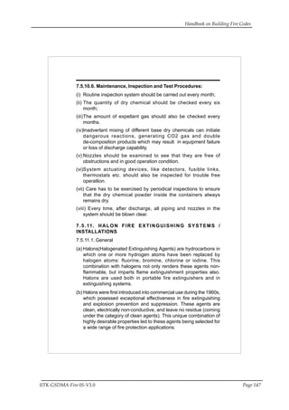 Handbook on Building Fire Codes
IITK-GSDMA-Fire 05-V3.0 Page 147
7.5.10.6. Maintenance, Inspection and Test Procedures:
(i) Routine inspection system should be carried out every month;
(ii) The quantity of dry chemical should be checked every six
month;
(iii)The amount of expellant gas should also be checked every
months.
(iv)Inadvertant mixing of different base dry chemicals can initiate
dangerous reactions, generating CO2 gas and double
de-composition products which may result in equipment failure
or loss of discharge capability.
(v) Nozzles should be examined to see that they are free of
obstructions and in good operation condition.
(vi)System actuating devices, like detectors, fusible links,
thermostats etc. should also be inspected for trouble free
operatlion.
(vii) Care has to be exercised by periodical inspections to ensure
that the dry chemical powder inside the containers always
remains dry.
(viii) Every time, after discharge, all piping and nozzles in the
system should be blown clear.
7.5.11. HALON FIRE EXTINGUISHING SYSTEMS /
INSTALLATIONS
7.5.11.1. General
(a) Halons(Halogenated Extinguishing Agents) are hydrocarbons in
which one or more hydrogen atoms have been replaced by
halogen atoms: fluorine, bromine, chlorine or iodine. This
combination with halogens not only renders these agents non-
flammable, but imparts flame extinguishment properties also.
Halons are used both in portable fire extinguishers and in
extinguishing systems.
(b) Halons were first introduced into commercial use during the 1960s,
which posessed exceptional effectiveness in fire extinguishing
and explosion prevention and suppression. These agents are
clean, electrically non-conductive, and leave no residue (coming
under the category of clean agents). This unique combination of
highly desirable properties led to these agents being selected for
a wide range of fire protection applications.
 