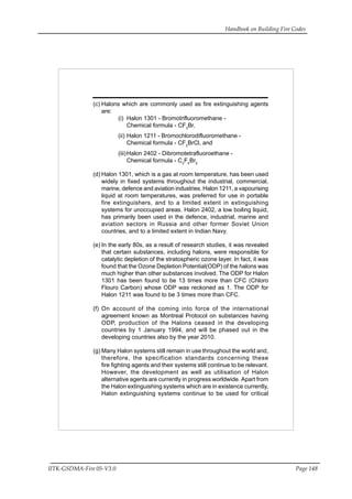 Handbook on Building Fire Codes
IITK-GSDMA-Fire 05-V3.0 Page 148
(c) Halons which are commonly used as fire extinguishing agents
are:
(i) Halon 1301 - Bromotrifluoromethane -
Chemical formula - CF3
Br,
(ii) Halon 1211 - Bromochlorodifluoromethane -
Chemical formula - CF2
BrCl, and
(iii)Halon 2402 - Dibromotetrafluoroethane -
Chemical formula - C2
F4
Br2.
(d) Halon 1301, which is a gas at room temperature, has been used
widely in fixed systems throughout the industrial, commercial,
marine, defence and aviation industries. Halon 1211, a vapourising
liquid at room temperatures, was preferred for use in portable
fire extinguishers, and to a limited extent in extinguishing
systems for unoccupied areas. Halon 2402, a low boiling liquid,
has primarily been used in the defence, industrial, marine and
aviation sectors in Russia and other former Soviet Union
countries, and to a limited extent in Indian Navy.
(e) In the early 80s, as a result of research studies, it was revealed
that certain substances, including halons, were responsible for
catalytic depletion of the stratospheric ozone layer. In fact, it was
found that the Ozone Depletion Potential(ODP) of the halons was
much higher than other substances involved. The ODP for Halon
1301 has been found to be 13 times more than CFC (Chloro
Flouro Carbon) whose ODP was reckoned as 1. The ODP for
Halon 1211 was found to be 3 times more than CFC.
(f) On account of the coming into force of the international
agreement known as Montreal Protocol on substances having
ODP, production of the Halons ceased in the developing
countries by 1 January 1994, and will be phased out in the
developing countries also by the year 2010.
(g) Many Halon systems still remain in use throughout the world and,
therefore, the specification standards concerning these
fire fighting agents and their systems still continue to be relevant.
However, the development as well as utilisation of Halon
alternative agents are currently in progress worldwide. Apart from
the Halon extinguishing systems which are in existence currently,
Halon extinguishing systems continue to be used for critical
 