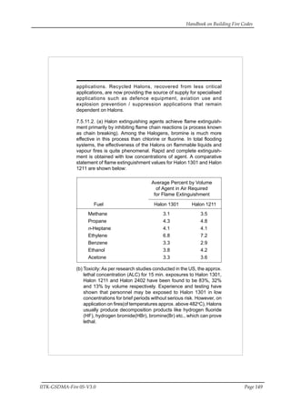 Handbook on Building Fire Codes
IITK-GSDMA-Fire 05-V3.0 Page 149
applications. Recycled Halons, recovered from less critical
applications, are now providing the source of supply for specialised
applications such as defence equipment, aviation use and
explosion prevention / suppression applications that remain
dependent on Halons.
7.5.11.2. (a) Halon extinguishing agents achieve flame extinguish-
ment primarily by inhibiting flame chain reactions (a process known
as chain breaking). Among the Halogens, bromine is much more
effective in this process than chlorine or fluorine. In total flooding
systems, the effectiveness of the Halons on flammable liquids and
vapour fires is quite phenomenal. Rapid and complete extinguish-
ment is obtained with low concentrations of agent. A comparative
statement of flame extinguishment values for Halon 1301 and Halon
1211 are shown below:
Average Percent by Volume
of Agent in Air Required
for Flame Extinguishment
Fuel Halon 1301 Halon 1211
Methane 3.1 3.5
Propane 4.3 4.8
n-Heptane 4.1 4.1
Ethylene 6.8 7.2
Benzene 3.3 2.9
Ethanol 3.8 4.2
Acetone 3.3 3.6
(b) Toxicity:As per research studies conducted in the US, the approx.
lethal concentration (ALC) for 15 min. exposures to Halon 1301,
Halon 1211 and Halon 2402 have been found to be 83%, 32%
and 13% by volume respectively. Experience and testing have
shown that personnel may be exposed to Halon 1301 in low
concentrations for brief periods without serious risk. However, on
application on fires(of temperatures approx. above 482o
C), Halons
usually produce decomposition products like hydrogen fluoride
(HF), hydrogen bromide(HBr), bromine(Br) etc., which can prove
lethal.
 