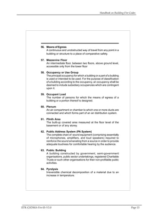 Handbook on Building Fire Codes
IITK-GSDMA-Fire 05-V3.0 Page 15
56. Means of Egress
A continuous and unobstructed way of travel from any point in a
building or structure to a place of comparative safety.
57. Mezzenine Floor
An intermediate floor, between two floors, above ground level,
accessible only from the lower floor
58. Occupancy or Use Group
The principal occupancy for which a building or a part of a building
is used or intended to be used. For the purpose of classification
of a buliding according to the occupancy, an occupancy shall be
deemed to include subsidiary occupancies which are contingent
upon it.
59. Occupant Load
The number of persons for which the means of egress of a
building or a portion thereof is designed.
60. Plenum
An air compartment or chamber to which one or more ducts are
connected and which forms part of an air distribution system.
61. Plinth Area
The built-up covered area measured at the floor level of the
basement or of any storey.
62. Public Address System (PA System)
The complete chain of sound equipment (comprising essentially
of microphones, amplifiers, and loud speakers) required to
reinforce the sound emanating from a source in order to provide
adequate loudness for comfortable hearing by the audience.
63. Public Building
A building constructed by government, semi-government
organisations, public sector undertakings, registered Charitable
Trusts or such other organisations for their non-profitable public
activities.
64. Pyrolysis
Irreversible chemical decomposition of a material due to an
increase in temperature.
 