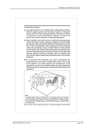 Handbook on Building Fire Codes
IITK-GSDMA-Fire 05-V3.0 Page 152
(c) Recycling of Halons:
(i) It is quite likely that in the existing Halon extinguishing systems,
either the agent quantity must have been reduced, or the agent
quality must have been adversely affected. Recycling of Halons
is important to avoid atmospheric release, as well as to
cater to the need for protection of essential applications.
(ii) Halon cylinders and valves contain a liquified compressed gas.
Further, the Halon cylinder valves are designed to accommodate
the high flow rates required for fulfilling the discharge time of less
than 10 sec. Consequently, Halon cylinders have the potential to
cause serious damage, injury, or death. Before a Halon cylinder
is removed from the system retaining brackets, the cylinder valve
must be made safe and anti-recoil device placed in the discharge
opening. Several incidents of damage, injury and fatality have
occurred from failure to take these precautions (as per documented
evidence).
(iii)It is important that whenever any users contemplate de-
commissioning of any Halon extinguishing system due to age
of the system or for other reasons, the manufacturer of the
equipments as well as the installer besides any other designated
authority should be contacted for necessary technical advice and
assistance.
Fig-55 Halon Total Flooding System for oil-filled switchgear & transformers
KEY
(1) Spherical Halon container (2) Wall bracket (3) Discharge nozzle (4) Control Unit
(5) Halon containers (6) Electrical connector (7) Smoke detectors 8) Detector ‘operated’
lamp 9) Break Glass manual release (10) Remote indiacation box (11) Pressure Switch
(12) Direction valve (13) System actuator (14) Pneumatic heat detector (15) Control head
(16) Release head.
 
