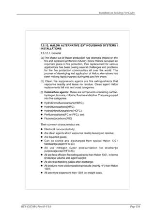 Handbook on Building Fire Codes
IITK-GSDMA-Fire 05-V3.0 Page 154
7.5.12. HALON ALTERNATIVE EXTINGUISHING SYSTEMS /
INSTALLATIONS
7.5.12.1. General
(a) The phase-out of Halon production had dramatic impact on the
fire and explosion protection industry. Since Halons occupied an
important place in fire protection, their replacement for various
applications has been posing several challenges and problems
for the fire protection communities all over the world. The
process of developing and application of Halon alternatives has
been making rapid progress during the past few years
(b) Clean fire suppression agents are fire extinguishants that
vapourise readily and leave no residue. Clean agent Halon
replacements fall into two broad categories:
(i) Halocarbon agents: These are compounds containing carbon,
hydrogen, bromine, chlorine, fluorine and iodine. They are grouped
into five categories:
Hydrobromofluorocarbons(HBFC);
Hydrofluorocarbons(HFC);
Hydrochloroflurocarbons(HCFC);
Perfluorocarbons(FC or PFC); and
Fluoroiodocarbons(FIC)
Their common characteristics are:
Electrical non-conductivity;
Are clean agents which vapourise readily leaving no residue;
Are liquefied gases;
Can be stored and discharged from typical Halon 1301
hardware(except HFC 23);
All use nitrogen super pressurisation for discharge
purposes(except HFC 23);
All are less efficient fire extinguishants than Halon 1301, in terms
of storage volume and agent weight;
All are total flooding gases after discharge;
All produce more decomposition products (mainly HF) than Halon
1301;
All are more expensive than 1301 on weight basis.
 