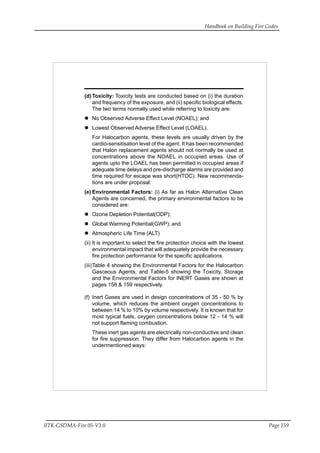 Handbook on Building Fire Codes
IITK-GSDMA-Fire 05-V3.0 Page 159
(d)Toxicity: Toxicity tests are conducted based on (i) the duration
and frequency of the exposure, and (ii) specific biological effects.
The two terms normally used while referring to toxicity are:
No Observed Adverse Effect Level (NOAEL); and
Lowest Observed Adverse Effect Level (LOAEL).
For Halocarbon agents, these levels are usually driven by the
cardio-sensitisation level of the agent. It has been recommended
that Halon replacement agents should not normally be used at
concentrations above the NOAEL in occupied areas. Use of
agents upto the LOAEL has been permitted in occupied areas if
adequate time delays and pre-discharge alarms are provided and
time required for escape was short(HTOC). New recommenda-
tions are under proposal:
(e) Environmental Factors: (i) As far as Halon Alternative Clean
Agents are concerned, the primary environmental factors to be
considered are:
Ozone Depletion Potential(ODP);
Global Warming Potential(GWP); and
Atmospheric Life Time (ALT)
(ii) It is important to select the fire protection choice with the lowest
environmental impact that will adequately provide the necessary
fire protection performance for the specific applications.
(iii)Table 4 showing the Environmental Factors for the Halocarbon
Gasceous Agents, and Table-5 showing the Toxicity, Storage
and the Environmental Factors for INERT Gases are shown at
pages 158 & 159 respectively.
(f) Inert Gases are used in design concentrations of 35 - 50 % by
volume, which reduces the ambient oxygen concentrations to
between 14 % to 10% by volume respectively. It is known that for
most typical fuels, oxygen concentrations below 12 - 14 % will
not support flaming combustion.
These inert gas agents are electrically non-conductive and clean
for fire suppression. They differ from Halocarbon agents in the
undermentioned ways:
 