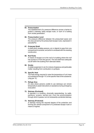 Handbook on Building Fire Codes
IITK-GSDMA-Fire 05-V3.0 Page 16
65. Pressurisation
The establishment of a pressure difference across a barrier to
protect a stairway, lobby escape route, or room of a bulding
from smoke penetration.
66. Pressurisation Level
The pressure difference between the pressurised space and
the area served by the pressurised escape route, expressed in
pascals(Pa)
67. Protected Shaft
A shaft which enables persons, air or objects to pass from one
compartment to another, and which is enclosed with fire resisting
construction.
68. Roof Exits
A means of escape on to the roof of a building where the roof
has access to it from the ground. The exit shall have adequate
cut-off within the building from staircase below.
69. Smoke
A visible suspension in air of a mixture of gaseous and particulate
matter resulting from combustion or pyrolysis.
70. Specific Heat
The heat energy required to raise the temperature of unit mass
of a substance through 1o
C is the specific heat of the substance.
(J/kg per o
C)
71. Refuge Area
An area where persons unable to use stairways can remain
temporarily to await instructions or assistance during emergency
evacuation.
72. Stairway (Enclosed)
A stairway in a building, physically separated(eg. by walls,
partitions, screens, barriers etc.) from the accommodation
through which it passes, but not necessarily a protected stairway.
73. Stairway (Protected)
A stairway having the required degree of fire protection and
forming the vertical component of a protected escape route or
means of egress.
 