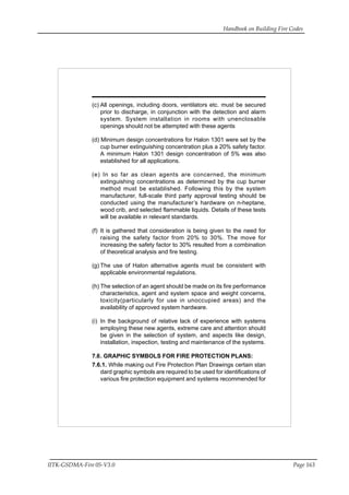Handbook on Building Fire Codes
IITK-GSDMA-Fire 05-V3.0 Page 163
(c) All openings, including doors, ventilators etc. must be secured
prior to discharge, in conjunction with the detection and alarm
system. System installation in rooms with unenclosable
openings should not be attempted with these agents
(d) Minimum design concentrations for Halon 1301 were set by the
cup burner extinguishing concentration plus a 20% safety factor.
A minimum Halon 1301 design concentration of 5% was also
established for all applications.
(e) In so far as clean agents are concerned, the minimum
extinguishing concentrations as determined by the cup burner
method must be established. Following this by the system
manufacturer, full-scale third party approval testing should be
conducted using the manufacturer’s hardware on n-heptane,
wood crib, and selected flammable liquids. Details of these tests
will be available in relevant standards.
(f) It is gathered that consideration is being given to the need for
raising the safety factor from 20% to 30%. The move for
increasing the safety factor to 30% resulted from a combination
of theoretical analysis and fire testing.
(g) The use of Halon alternative agents must be consistent with
applicable environmental regulations.
(h) The selection of an agent should be made on its fire performance
characteristics, agent and system space and weight concerns,
toxicity(particularly for use in unoccupied areas) and the
availability of approved system hardware.
(i) In the background of relative lack of experience with systems
employing these new agents, extreme care and attention should
be given in the selection of system, and aspects like design,
installation, inspection, testing and maintenance of the systems.
7.6. GRAPHIC SYMBOLS FOR FIRE PROTECTION PLANS:
7.6.1. While making out Fire Protection Plan Drawings certain stan
dard graphic symbols are required to be used for identifications of
various fire protection equipment and systems recommended for
 