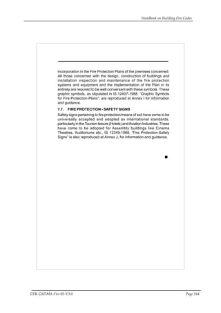 Handbook on Building Fire Codes
IITK-GSDMA-Fire 05-V3.0 Page 164
incorporation in the Fire Protection Plans of the premises concerned.
All those concerned with the design, construction of buildings and
installation inspection and maintenance of the fire protection
systems and equipment and the implementation of the Plan in its
entirety are required to be well conversant with these symbols. These
graphic symbols, as stipulated in IS:12407-1988, “Graphic Symbols
for Fire Protection Plans”, are reproduced at Annex I for information
and guidance.
7.7. FIRE PROTECTION - SAFETY SIGNS
Safety signs pertaining to fire protection/means of exit have come to be
universally accepted and adopted as international standards,
particularly in theTourism leisure (Hotels) andAviation Industries.These
have come to be adopted for Assembly buildings like Cinema
Theatres, Auditoriums etc., IS 12349-1988, “Fire Protection-Safety
Signs” is also reproduced at Annex J, for information and guidance.
 