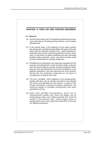 Handbook on Building Fire Codes
IITK-GSDMA-Fire 05-V3.0 Page 165
CHAPTER -5- FIRST AID FIRE FIGHTING EQUIPMENT
8.1 General
(a) All fires start small, and if immediately tackled with proper
type and amount of extinguishing medium, can be easly
extinguished.
(b) In the earlier days, in the absence of any other present
day equipment, portable buckets filled with water and sand
were used for tackling incipient fires - water buckets for
tackling ordinary fires, and sand buckets for oil fires. Even
now, in rural areas, as well as Railway and other remotely
located public premises, water and sand buckets could
be seen distributed for tackling small fires.
(c) Portable fire extinguishers are specially designed for the
purpose of tackling fires in their incipient stage, and they
are now very commonly used for the same purpose. Infact,
they are now considered as the first line of defence in fire
fighting operations, and has assumed the front position
among the fire protection measures for all types of
occupancies as well as fire risks.
(d) The term ‘portable’, when applied to fire extinguishers,
implies that they can be carried manually to any desired
fire scene and operated by one person. In some of the
foreign standards, including European standards, the
maximum weight of portable extinguishers has been
specified as 23 kg.
(e) Apart from portable extinguishers, which are of
comparatively smaller size, there are bigger size of
extinguishers which are trolley-mounted and could be
pulled to the desired spot. These bigger sizes of
extinguishers also come under the broad term of first aid
fire fighting equipment.
 
