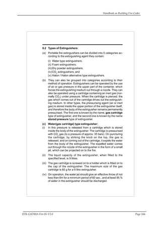 Handbook on Building Fire Codes
IITK-GSDMA-Fire 05-V3.0 Page 166
8.2 Types of Extinguishers:
(a) Portable fire extinguishers can be divided into 5 categories ac-
cording to the extinguishing agent they contain:
(i) Water type extinguishers;
(ii) Foam extinguishers;
(iii)Dry powder extinguishers;
(iv)CO2
extinguishers; and
(v) Halon / Halon alternative type extinguishers.
(b) They can also be grouped into categories according to their
method of operation. Extinguishers can be operated by the use
of air or gas pressure in the upper part of the container, which
forces the extinguishing medium out through a nozzle. They can
also be operated using a cartridge containing an inert gas (nor-
mally CO2
) under pressure. When the cartridge is pierced, the
gas which comes out of the cartridge drives out the extinguish-
ing medium. In other types, the pressurising agent (air or inert
gas) is stored inside the upper portion of the extinguisher itself,
and therefore the body of the extinguisher remains permanently
pressurised. The first one is known by the name, gas cartridge
type of extinguisher, and the second one is known by the name
stored pressure type of extinguisher.
(c) Water(gas cartridge) type extinguisher:
(i) In this pressure is released from a cartridge which is stored
inside the body of the extinguisher. The cartridge is pressurised
with CO2
gas (to a pressure of approx. 35 bars). On puncturing
the cartridge, by striking the knob on the top, the gas is
released, and on coming out of the cartridge, it expels the water
from the body of the extinguisher. The expelled water comes
out through the nozzle of the extinguisher in the form of a small
jet, which can be projected on to the fire.
(ii) The liquid capacity of the extinguisher, when filled to the
specified level, is 9 litres.
(iii) The gas cartridge is screwed on to a holder which is fitted on to
the cap of the extinguisher. The maximum size of the gas
cartridge is 60 g for a 9 litre extinguisher.
(iv) On operation, the water jet should give an effective throw of not
less than 6m for a minimum period of 60 sec., and at least 95 %
of water in the extinguisher should be discharged.
 
