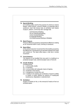 Handbook on Building Fire Codes
IITK-GSDMA-Fire 05-V3.0 Page 17
74. Special Building
(i) A building solely used for the purpose of a drama or cinema
theatre, motion picture, a drive-in theatre, an assembly hall or
auditorium, town hall, lecture hall, an exhibition hall, theatre
museum, stadium, community hall, marriage hall;
(ii) AHazardous Building;
(iii) An Institutional Building;
(iv)An Industrial Building;
(v) A Storage Building
(vi)AMulti-purpose Building or Multiplex
75. Stack Pressure
Pressure difference caused by a temperature difference creating
an air movement within a duct, chimney or enclosure.
76. Stack Effect
Is the vertical natural air movement from the building caused by
the differences in temperature and densities between the inside
and outside air. This stack effect plays a vital role in smoke
movement.
77. Travel Distance
The distance to be travelled from any point in a building to a
protected escape route, external escape route or final exit.
78. Unsafe Building
A building which,
(i) is structurally unsafe,
(ii) is insanitary,
(iii) is not provided with adequate means of egress,
(iv) constitutes a fire hazard,
(v) is dangerous to human life, and
(vi) in relation to its existing use constitutes a hazard to safetly
or health or public welfare by reasons of inadequate
maintenance, dilapidation or abandonment.
79. Ventilation:
Supply of outside air into, or the removal of inside air from an
enclosed space.
 
