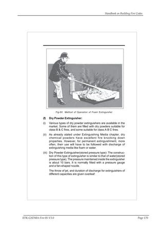 Handbook on Building Fire Codes
IITK-GSDMA-Fire 05-V3.0 Page 170
Fig-60 Method of Operation of Foam Extinguisher
(f) Dry Powder Extinguisher:
(i) Various types of dry powder extinguishers are available in the
market. Some of them are filled with dry powders suitable for
class B & C fires, and some suitable for class A B C fires.
(ii) As already stated under Extinguishing Media chapter, dry
chemical powders have excellent fire knocking down
properties. However, for permanent extinguishment, more
often, their use will have to be followed with discharge of
extinguishing media like foam or water.
(iii) Dry Powder Extinguisher(stored pressure type): The construc-
tion of this type of extinguisher is similar to that of water(stored
pressure type). The pressure maintained inside the extinguisher
is about 10 bars. It is normally fitted with a pressure gauge
and a fan-shaped nozzle.
The throw of jet, and duration of discharge for extinguishers of
different capacities are given overleaf:
 