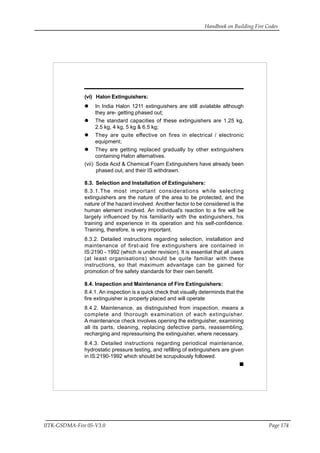 Handbook on Building Fire Codes
IITK-GSDMA-Fire 05-V3.0 Page 174
(vi) Halon Extinguishers:
In India Halon 1211 extinguishers are still avialable although
they are- getting phased out;
The standard capacities of these extinguishers are 1.25 kg,
2.5 kg, 4 kg, 5 kg & 6.5 kg;
They are quite effective on fires in electrical / electronic
equipment;
They are getting replaced gradually by other extinguishers
containing Halon alternatives.
(vii) Soda Acid & Chemical Foam Extinguishers have already been
phased out, and their IS withdrawn.
8.3. Selection and Installation of Extinguishers:
8.3.1.The most important considerations while selecting
extinguishers are the nature of the area to be protected, and the
nature of the hazard involved. Another factor to be considered is the
human element involved. An individual’s reaction to a fire will be
largely influenced by his familiarity with the extinguishers, his
training and experience in its operation and his self-confidence.
Training, therefore, is very important.
8.3.2. Detailed instructions regarding selection, installation and
maintenance of first-aid fire extinguishers are contained in
IS:2190 - 1992 (which is under revision). It is essential that all users
(at least organisations) should be quite familiar with these
instructions, so that maximum advantage can be gained for
promotion of fire safety standards for their own benefit.
8.4. Inspection and Maintenance of Fire Extinguishers:
8.4.1. An inspection is a quick check that visually determinds that the
fire extinguisher is properly placed and will operate
8.4.2. Maintenance, as distinguished from inspection, means a
complete and thorough examination of each extinguisher.
A maintenance check involves opening the extinguisher, examining
all its parts, cleaning, replacing defective parts, reassembling,
recharging and repressurising the extinguisher, where necessary.
8.4.3. Detailed instructions regarding periodical maintenance,
hydrostatic pressure testing, and refilling of extinguishers are given
in IS:2190-1992 which should be scrupulously followed.
 