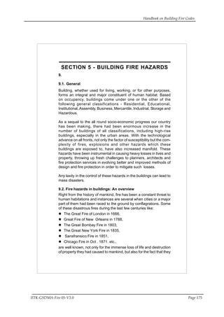 Handbook on Building Fire Codes
IITK-GSDMA-Fire 05-V3.0 Page 175
SECTION 5 - BUILDING FIRE HAZARDS
9.
9.1. General
Building, whether used for living, working, or for other purposes,
forms an integral and major constituent of human habitat. Based
on occupancy, buildings come under one or the other of the
following general classifications - Residential, Educational,
Institutional, Assembly, Business, Mercantile, Industrial, Storage and
Hazardous.
As a sequel to the all round socio-economic progress our country
has been making, there had been enormous increase in the
number of buildings of all classifications, including high-rise
buildings, especially in the urban areas. With the technological
advance on all fronts, not only the factor of susceptibility but the com-
plexity of fires, explosions and other hazards which these
buildings are exposed to, have also increased manifold. These
hazards have been instrumental in causing heavy losses in lives and
property, throwing up fresh challenges to planners, architects and
fire protection services in evolving better and improved methods of
design and fire protection in order to mitigate such losses.
Any laxity in the control of these hazards in the buildings can lead to
mass disasters.
9.2. Fire hazards in buildings: An overview
Right from the history of mankind, fire has been a constant threat to
human habitations and instances are several when cities or a major
part of them had been raced to the ground by conflagrations. Some
of these disastrous fires during the last few centuries like:
The Great Fire of London in 1666,
Great Fire of New Orleans in 1788,
The Great Bombay Fire in 1803,
The Great New York Fire in 1835,
Sansfransico Fire in 1851,
Chicago Fire in Oct . 1871. etc.,
are well known, not only for the immense loss of life and destruction
of property they had caused to mankind, but also for the fact that they
 