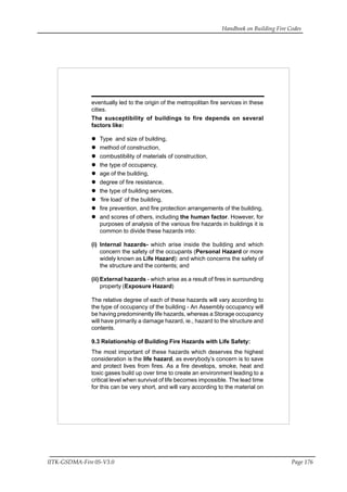 Handbook on Building Fire Codes
IITK-GSDMA-Fire 05-V3.0 Page 176
eventually led to the origin of the metropolitan fire services in these
cities.
The susceptibility of buildings to fire depends on several
factors like:
Type and size of building,
method of construction,
combustibility of materials of construction,
the type of occupancy,
age of the building,
degree of fire resistance,
the type of building services,
‘fire load’ of the building,
fire prevention, and fire protection arrangements of the building,
and scores of others, including the human factor. However, for
purposes of analysis of the various fire hazards in buildings it is
common to divide these hazards into:
(i) Internal hazards- which arise inside the building and which
concern the safety of the occupants (Personal Hazard or more
widely known as Life Hazard): and which concerns the safety of
the structure and the contents; and
(ii) External hazards - which arise as a result of fires in surrounding
property (Exposure Hazard)
The relative degree of each of these hazards will vary according to
the type of occupancy of the building - An Assembly occupancy will
be having predominently life hazards, whereas a Storage occupancy
will have primarily a damage hazard, ie., hazard to the structure and
contents.
9.3 Relationship of Building Fire Hazards with Life Safety:
The most important of these hazards which deserves the highest
consideration is the life hazard, as everybody’s concern is to save
and protect lives from fires. As a fire develops, smoke, heat and
toxic gases build up over time to create an environment leading to a
critical level when survival of life becomes impossible. The lead time
for this can be very short, and will vary according to the material on
 