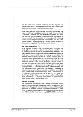 Handbook on Building Fire Codes
IITK-GSDMA-Fire 05-V3.0 Page 177
fire, the combustion products produced, and the physical and
mental characteristics of the exposed individuals which govern their
endurance to withstand the adverse environments.
It has been seen that such untenable conditions can develop in a
room fire within an incredibly short time of two to three minutes, If
unchecked. Therefore, it is this short interval of time, and more
precisely, the interval between detection and the critical level of
human survical, that is available to the occupants for effecting
escape, or for taking some action to overcome the fire. This is the
reason why lot of emphasis is laid on the need for early detection of
fire conditions especially when life hazard is involved.
9.4. Toxic Hazards from Fire
It has been the experience that the primary hazard to humans in a
building fire is from smoke and toxic gases. Nearly three-fourths of
all building related fire deaths are from inhalation of the smoke and
toxic gases produced in fires rather than from exposure to flame or
heat. Many new materials used in building construction, like
different kinds of plastic materials, are the worst culprits in
production of highly toxic gases such as carbon monoxide (which is
produced even during fires involving conventional materials),
hydrogen cyanide, sulfur dioxide, hydrogen chloride, oxides of
Nitrogen, etc. Death can result from oxygen deprivation in the blood
stream caused by replacement of oxygen (02) in the blood
haemoglobin by CO - The latter can combine with haemoglobin at a
rate of about 210 times more readily than does O2 - The danger is
enhanced by evolution of large quantities of carbon-di-oxide (Co2)
which contributes to increased breathing rates. A concentration of
CO of approx. 5000 ppm (0.5%) can be fatal in 2 to 3 mins, and
10,000 ppm (1%) in about 1 minute! In a confined smouldering fire
more quantities of CO are likely to be present as compared to a
freely burning fire in a well ventilated room.
Hazards of Smoke:
The main danger from smoke is that it reduces visibility and conse-
quently the occupant may not be able to identify escape routes and
utilise them. Many people find it difficult to move about if the visibility
is reduced by smoke to say 10m. It has been shown from full scale
room fire tests conducted by NBS, for determining smoke density
and CO, levels, that the smoke density (OD/M) at 1.5 m level rose
 