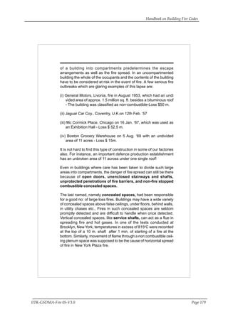 Handbook on Building Fire Codes
IITK-GSDMA-Fire 05-V3.0 Page 179
of a building into compartments predetermines the escape
arrangements as well as the fire spread. In an uncompartmented
building the whole of the occupants and the contents of the building
have to be considered at risk in the event of fire. A few serious fire
outbreaks which are glaring examples of this lapse are:
(i) General Motors, Livonia, fire in August 1953, which had an undi
vided area of approx. 1.5 million sq. ft. besides a bituminous roof
- The building was classified as non-combustible-Loss $50 m.
(ii) Jaguar Car Coy., Coventry, U.K.on 12th Feb. ‘57
(iii) Mc Cormick Place, Chicago on 16 Jan. ‘67, which was used as
an Exhibition Hall - Loss $ 52.5 m.
(iv) Boston Grocery Warehouse on 5 Aug. ‘69 with an undivided
area of 11 acres - Loss $ 15m.
It is not hard to find this type of construction in some of our factories
also. For instance, an important defence production establishment
has an unbroken area of 11 across under one single roof!
Even in buildings where care has been taken to divide such large
areas into compartments, the danger of fire spread can still be there
because of open doors, unenclosed stairways and shafts,
unprotected penetrations of fire barriers, and non-fire stopped
combustible concealed spaces.
The last named, namely concealed spaces, had been responsible
for a good no: of large loss fires. Buildings may have a wide variety
of concealed spaces above false ceilings, under floors, behind walls,
in utility chases etc., Fires in such concealed spaces are seldom
promptly detected and are difficult to handle when once detected.
Vertical concealed spaces, like service shafts, can act as a flue in
spreading fire and hot gases. In one of the tests conducted at
Brooklyn, New York, temperatures in excess of 815o
C were recorded
at the top of a 10 m. shaft after 1 min. of starting of a fire at the
bottom. Similarly, movement of flame through a non combustible ceil-
ing plenum space was supposed to be the cause of horizontal spread
of fire in New York Plaza fire.
 