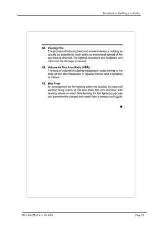 Handbook on Building Fire Codes
IITK-GSDMA-Fire 05-V3.0 Page 18
80. Venting Fire
The process of inducing heat and smoke to leave a building as
quickly as possible by such paths so that lateral spread of fire
and heat is checked, fire fighting operations are facilitated and
minimum fire damage is caused.
81. Volume to Plot Area Ratio (VPR)
The ratio of volume of building measured in cubic metres to the
area of the plot measured in square metres and expressed
in metres.
82. Wet Riser
An arrangement for fire fighting within the building by means of
vertical rising mains of not less than 100 mm diameter with
landing valves on each floor/landing for fire fighting purposes
and permanently charged with water from a pressurised supply.
 