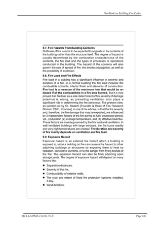 Handbook on Building Fire Codes
IITK-GSDMA-Fire 05-V3.0 Page 180
9.7. Fire Hazards from Building Contents
Outbreak of fire is more to be expected to originate in the contents of
the building rather than the structure itself. The degree of hazard is
usually determined by the combustion characteristics of the
contents, the fire load and the types of processes or operations
conducted in the building. The hazard of the contents will also
govern the rate of spread of fire, the smoke propagation, as well as
the possibility of explosion.
9.8. Fire Load and Fire Effects
Fire load in a building has a significant influence in severity and
duration of a fire. In a normal building the fire load includes the
combustible contents, interior finish and elements of construction.
Fire load is a measure of the maximum heat that would be re-
leased if all the combustibles in a fire area burned. But it is now
proved that fire load as a sole determinant of fire severity of damage
potential is wrong, as prevailing ventilation also plays a
significant role in determining the fire behaviour. The present view,
as pointed out by Dr. Badami [Founder & Head of Fire Research
Division CBRI, Roorkee], in one of his articles, is that the fire severity
and, therefore, the fire damage that may be expected, are influenced
by 3 independent factors of the fire during its fully-developed period,
viz., (i) duration (2) average temperature, and (3) effective heat flux.
These factors are mainly governed by the fire load and ventilation. In
well ventilated buildings with large windows, the fire burns readily
and very high temperatures are created. The duration and severity
of fire mainly depends on ventilation and fire load.
9.9. Exposure Hazard
Exposure hazard is an external fire hazard which a building is
exposed to, since a building on fire can cause a fire hazard to other
adjoining buildings or structures by exposing them to heat by
radiation, convective currents, or to the danger from flying brands of
the fire. The explosion hazard can also be from adjoining open
storage yards. The degree of exposure hazard will depend on many
factors like:
Separation distances,
Severity of the fire,
Combustibility of exterior walls,
The type and extent of fixed fire protection systems installed,
if any,
Wind direction,
 