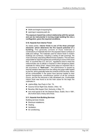 Handbook on Building Fire Codes
IITK-GSDMA-Fire 05-V3.0 Page 181
Width and height of exposing fire,
openings in exposing wall, etc.
The exposure hazard has a direct relationship with fire spread,
and can be instrumental in turning single building fire into a
conflagration, given the required conditions.
9.10. Hazards from Interior Finish
As stated earlier, Interior finish is one of the three principal
elements’ which determine the fire hazard potential of a
building. This generally consists of those materials or
combinations of materials that form the exposed interior surfaces of
walls and ceilings. The materials used for interior finish in modern
buildings are numerous, including a variety of wall coverings, the
most commonly used being different kinds of plastics. This has been
responsible for rapid fire spread and contributing to some of the worst
fires. In countries like U.S. and U.K., regulations exist to check the
indiscriminate use of cellular or foamed or other dangerous plastic
materials for interior finish. Interior finish plays an important role in
the occurrence of “flash-over”. This phenomenon is caused by
thermal radiation feed-back from the ceiling and upper walls heated
by the fire, which gradually heats the contents of the fire area. When
all the combustibles in the space have become heated to their
ignition temperatures, simultaneous ignition of all the contents
occurs, and the fire becomes a fully developed one. Combustible
interior finish was found to be the main cause for the tragic fire
outbreaks in:
Joelma Bldg. Sao Paulo in Feb. ‘74,
Coconut Grove Night Club, Boston, inNov. ‘42;
Beverley Hills Supper Club, Kentucky, in May ‘77;
and most typical of all, the Stardust Disco, Dublin, fire in 1981,
all of which took a heavy toll of lives.
9.11. Hazards from Building Services
Building services include:
Electrical installations,
Heating,
Ventilation,
Air conditioning,
 