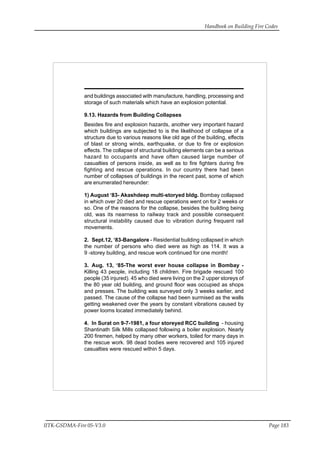 Handbook on Building Fire Codes
IITK-GSDMA-Fire 05-V3.0 Page 183
and buildings associated with manufacture, handling, processing and
storage of such materials which have an explosion potential.
9.13. Hazards from Building Collapses
Besides fire and explosion hazards, another very important hazard
which buildings are subjected to is the likelihood of collapse of a
structure due to various reasons like old age of the building, effects
of blast or strong winds, earthquake, or due to fire or explosion
effects. The collapse of structural building elements can be a serious
hazard to occupants and have often caused large number of
casualties of persons inside, as well as to fire fighters during fire
fighting and rescue operations. In our country there had been
number of collapses of buildings in the recent past, some of which
are enumerated hereunder:
1) August ‘83- Akashdeep multi-storyed bldg. Bombay collapsed
in which over 20 died and rescue operations went on for 2 weeks or
so. One of the reasons for the collapse, besides the building being
old, was its nearness to railway track and possible consequent
structural instability caused due to vibration during frequent rail
movements.
2. Sept.12, ‘83-Bangalore - Residential building collapsed in which
the number of persons who died were as high as 114. It was a
9 -storey building, and rescue work continued for one month!
3. Aug. 13, ‘85-The worst ever house collapse in Bombay -
Killing 43 people, including 18 children. Fire brigade rescued 100
people (35 injured). 45 who died were living on the 2 upper storeys of
the 80 year old building, and ground floor was occupied as shops
and presses. The building was surveyed only 3 weeks earlier, and
passed. The cause of the collapse had been surmised as the walls
getting weakened over the years by constant vibrations caused by
power looms located immediately behind.
4. In Surat on 9-7-1981, a four storeyed RCC building - housing
Shantinath Silk Mills collapsed following a boiler explosion. Nearly
200 firemen, helped by many other workers, toiled for many days in
the rescue work. 98 dead bodies were recovered and 105 injured
casualties were rescued within 5 days.
 