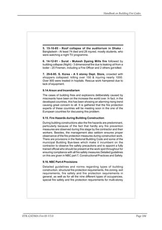Handbook on Building Fire Codes
IITK-GSDMA-Fire 05-V3.0 Page 184
5. 15-10-85 - Roof collapse of the auditorium in Dhaka -
Bangladesh - At least 74 died and 28 injured, mostly students, who
were watching a night TV programme.
6. 14-12-91 - Surat - Mukesh Dyeing Mills fire followed by
building collapse (Night) - 3 dimensional fire due to leaking oil from a
boiler - 20 Firemen, including a Fire Officer and 2 others got killed.
7. 29-6-95. S. Korea - A 5 storey Dept. Store, crowded with
shoppers collapsed. killing over 100 & injuring nearly 1000.
Over 900 were treated in hopitals. Rescue work hampered due to
lack of equipment.
9.14:Arson and Incendiarism
The cases of building fires and explosions deliberately caused by
miscreants have been on the increase the world over. In fact, in the
developed countries, this has been showing an alarming rising trend
causing great concern to all. It is gathered that the fire protection
experts of these countries will be meeting soon in the one of the
European countries for discussing this problem.
9.15. Fire Hazards during Building Construction
During building constructions also the fire hazards are predominant,
particularly because of the fact that hardly any fire prevention
measures are observed during this stage by the contractor and their
workers. Besides, the management also seldom ensures proper
observance of the fire protection measures during construction work.
There are provisions in the National Building Code and some of the
municipal Building Bye-laws which make it incumbent on the
contractor to observe fire safety precautions and to appoint a fully
trained official who should be present at the work spot throughout for
ensuring compliance with all fire safety measures.Detailed guidelines
on this are given in NBC part 7, Constructional Practices and Safety.
9.16. NBC Part-4 Provisions
Detailed guidelines and norms regarding types of building
construction, structural fire protection requirements, fire zoning, exit
requirements, fire safety and fire protection requirements in
general, as well as for all the nine different types of occupancies,
special fire safety and fire protection requirements for multi-storey
 