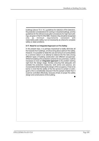 Handbook on Building Fire Codes
IITK-GSDMA-Fire 05-V3.0 Page 185
buildings (above 15 in. ht.), guidelines for selection of fire detectors,
fire protection considerations for venting in industrial buildings, and the
guidelines for fire drill and evacuation procedures for high-rise build-
ings, are given in Part IV of the NBC. However, they should be recognised
only as minimum requirements consistent with
reasonable public safety, but not necessarily as criteria for complete
safety or ideal conditions.
9.17. Need for an Integrated Approach on Fire Safety
In the present days, it is perhaps impractical to totally eliminate all
fire hazards from buildings, and thus bring about optimum fire safety,
However, it is possible to relate the use and amount of combustibles
to a common datum in an attempt to balance the fire risks among
different types of building construction and different occupancies.
While formulating a fire protection scheme for any premises, it will be
necessary to have an integrated approach to the problem starting
right from the design stage, thereby ensuring that adequate and
suitable fire protection measures, both active and passive, are
incorporated while finalising the design of the occupancy. It has to be
borne in mind that the ability of the fire service to contain or extin-
guish a fire is considerably reduced if the fire spread is faster than it
could be controlled effectively, because of lack of proper fire safety
design and constructions of the building.
 