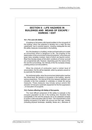 Handbook on Building Fire Codes
IITK-GSDMA-Fire 05-V3.0 Page 186
SECTION 6 - LIFE HAZARDS IN
BUILDINGS AND MEANS OF ESCAPE /
EGRESS / EXIT
10.1. Fire and Life Safety
A building on fire poses a life hazard problem to the occupants of
the building, which has potential to develop into a major life loss
catastrophe, due to several reasons, including inadequate fire and
life safety measures incorporated in the building.
As a fire develops in a building, smoke and heat build up to create
an environment which is dangerous to life. The progress of the
deterioration of the environment is beyond prediction, since there are
great many variables involved, many of which are beyond control.
Most fires develop slowly at first when conditions of human survival
are comparatively safe. However, depending upon the nature of the
fire and the surroundings, the intensity of the fire increases sharply
creating serious survival problems.
When the products of combustion reach a certain level of
accumulation, the fire will be detected, either by persons around or
by automatic fire detectors.
As mentioned earlier, when the environment deterioration reaches
the critical level, life hazards to occupants in the building assume
serious proportions. The interval of the time between detection and
criticality is the time available to undertake or initiate life saving
measures. These measures may include various actions like
activation of manual or automatic equipment for fire fire suppression
, or evacuation of occupants.
10.2. Factors affecting Life Safety of Occupants.
The most difficult component of life safety to evaluate is the
occupant population at risk in the building and, therefore their
susceptibility to fire and fire products are to be assessed correctly
to evolve a safe evacuation plan for them. The characteristics of the
building occupants to be taken into account are their age, mobility
(including physical handicaps, disability, illness etc.), alertness or
 