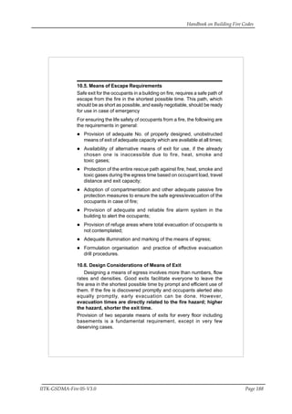 Handbook on Building Fire Codes
IITK-GSDMA-Fire 05-V3.0 Page 188
10.5. Means of Escape Requirements
Safe exit for the occupants in a building on fire, requires a safe path of
escape from the fire in the shortest possible time. This path, which
should be as short as possible, and easily negotiable, should be ready
for use in case of emergency
For ensuring the life safety of occupants from a fire, the following are
the requirements in general:
Provision of adequate No. of properly designed, unobstructed
means of exit of adequate capacity which are available at all times;
Availability of alternative means of exit for use, if the already
chosen one is inaccessible due to fire, heat, smoke and
toxic gases;
Protection of the entire rescue path against fire, heat, smoke and
toxic gases during the egress time based on occupant load, travel
distance and exit capacity;
Adoption of compartmentation and other adequate passive fire
protection measures to ensure the safe egress/evacuation of the
occupants in case of fire;
Provision of adequate and reliable fire alarm system in the
building to alert the occupants;
Provision of refuge areas where total evacuation of occupants is
not contemplated;
Adequate illumination and marking of the means of egress;
Formulation organisation and practice of effective evacuation
drill procedures.
10.6. Design Considerations of Means of Exit
Designing a means of egress involves more than numbers, flow
rates and densities. Good exits facilitate everyone to leave the
fire area in the shortest possible time by prompt and efficient use of
them. If the fire is discovered promptly and occupants alerted also
equally promptly, early evacuation can be done. However,
evacuation times are directly related to the fire hazard; higher
the hazard, shorter the exit time.
Provision of two separate means of exits for every floor including
basements is a fundamental requirement, except in very few
deserving cases.
 