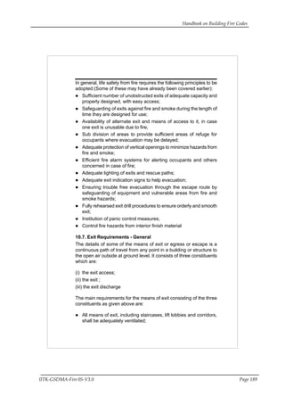 Handbook on Building Fire Codes
IITK-GSDMA-Fire 05-V3.0 Page 189
In general, life safety from fire requires the following principles to be
adopted:(Some of these may have already been covered earlier):
Sufficient number of unobstructed exits of adequate capacity and
properly designed, with easy access;
Safeguarding of exits against fire and smoke during the length of
time they are designed for use;
Availability of alternate exit and means of access to it, in case
one exit is unusable due to fire;
Sub division of areas to provide sufficient areas of refuge for
occupants where evacuation may be delayed;
Adequate protection of vertical openings to minimize hazards from
fire and smoke;
Efficient fire alarm systems for alerting occupants and others
concerned in case of fire;
Adequate lighting of exits and rescue paths;
Adequate exit indication signs to help evacuation;
Ensuring trouble free evacuation through the escape route by
safeguarding of equipment and vulnerable areas from fire and
smoke hazards;
Fully rehearsed exit drill procedures to ensure orderly and smooth
exit;
Institution of panic control measures;
Control fire hazards from interior finish material
10.7. Exit Requirements - General
The details of some of the means of exit or egress or escape is a
continuous path of travel from any point in a building or structure to
the open air outside at ground level. It consists of three constituents
which are:
(i) the exit access;
(ii) the exit ;
(iii) the exit discharge
The main requirements for the means of exit consisting of the three
constituents as given above are:
All means of exit, including staircases, lift lobbies and corridors,
shall be adequately ventilated;
 
