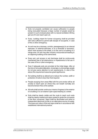 Handbook on Building Fire Codes
IITK-GSDMA-Fire 05-V3.0 Page 190
Exits not properly ventilated can cause suffocation to people
being evacuated because a large number of people would be
present in such enclosed place with no natural ventilation till they
get out of it and reach open air;
Every building meant for human occupancy shall be provided
with exits sufficient to permit safe escape of occupants, in case
of fire or other emergency;
An exit may be a doorway, corridor, passageway(s) to an internal
staircase, or external staircase, or to a verandah or terrace(s),
which have access to the street, or to the roof of a building or a
refuge area. An exit may also include a horizontal exit leading to
an adjoining building at the same level;
Every exit, exit access or exit discharge shall be continuously
maintained free of all obstructions or impediments to full use in
the case of fire or other emergency.
Even if adequate exits are provided at the initial stage, often at
the time of renovation/alteration, knowingly or unknowingly, people
do not give same attention to exit requirements. In view of the
above this requirement assumes great significance.
No building shall be so altered as to reduce the number, width or
protection of exits to less than that required.
People escaping from areas filled with fire and smoke will be all
anxiety to reach open air where they can breath normally and
become tension-free at the earliest.
All exits shall provide continuous means of egress to the exterior
of a building or to an exterior open space leading to a street.
Exits shall be clearly visible and the route to reach such exits
shall be clearly marked and signs posted to guide the occupants
of the floor concerned. Signs shall be illuminated and wired to
independent electrical circuits on an alternative source of supply.
The sizes and colour of the exit signs shall be in accordance with
established international practice.
 