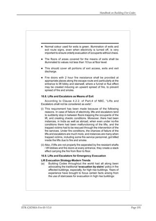 Handbook on Building Fire Codes
IITK-GSDMA-Fire 05-V3.0 Page 191
Normal colour used for exits is green. Illumination of exits and
exit route signs, even when electricity is turned off, is very
important to ensure orderly evacuation of occupants without chaos.
The floors of areas covered for the means of exits shall be
illuminated to values not less than 10 lux at floor level.
This should cover all portions of exit access, exits and exit
discharge.
Fire doors with 2 hour fire resistance shall be provided at
appropriate places along the escape route and particularly at the
entrance to lift lobby and stairwell, where a funnel or flue effect
may be created inducing an upward spread of fire, to prevent
spread of fire and smoke.
10.8. Lifts and Escalators as Means of Exit
According to Clause 4.2.2. of Part-4 of NBC, “Lifts and
Escalators shall not be considered as exits”.
(i) This requirement has been made because of the following
reasons. In case of failure of electricity, lifts and escalators tend
to suddenly stop in between floors trapping the occupants of the
lift, and creating chaotic conditions. Moreover, there had been
instances, in India as well as abroad, when even under no-fire
conditions there had been malfunctioning of the lifts, and the
trapped victims had to be rescued through the intervention of the
fire services. Under fire conditions, the chances of failure of the
lifts and escalators are much more, and instances are many when
trapped victims, including some fire service personnel, got killed
inside the lifts due to fire and smoke.
(ii) Also, if lifts are not properly fire seperated by fire resistant shafts
/ lift lobbies and fire doors at every entrance, they create a stack
effect carrying the fire from floor to floor.
10.9. Lifts and Escalators for Emergency Evacuation
Lift Evacuation Strategy-Modern Trends
(a) Building Codes throughout the world had all along been
advocating the traditional ‘evacuation by stairs’ policy in fire
affected buildings, especially, for high rise buildings. Years of
experience have brought to focus certain facts arising from
the use of staircases for evacuation in high rise buildings:
 