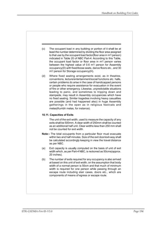 Handbook on Building Fire Codes
IITK-GSDMA-Fire 05-V3.0 Page 194
(c) The occupant load in any building or portion of it shall be at
least the number determined by dividing the floor area assigned
to that use by the occupant load factor(floor area in m2
/ person)
indicated in Table 20 of NBC Part-4. According to this Table,
the occupant load factor or floor area in m2
/ person varies
between the highest value of 0.6 m2
/ person for Assembly
occupancy(D) with fixed/loose seats, dance floors etc., and 30
m2
/ person for Storage occupancy(H).
(d) Where fixed seating arrangements exist, as in theatres,
conventions, lecture/entertainment/social functions etc. halls,
certain problems do arise in the case of handicapped persons
or people who require assistance for evacuation in the event
of fire or other emergency. Likewise, unpredictable situations
leading to panic, and sometimes to tripping down and
stampede, may result in Assembly occupancies which have
no fixed seating. Similar tragedies involving heavy casualties
are possible (and had happened also) in huge Assembly
gatherings in the open as in religious festivals and
melas(Kumbh melas, for instance).
10.11. Capacities of Exits
The unit of the exit width, used to measure the capacity of any
exits shall be 500mm. A clear width of 250mm shall be counted
as an additional half unit. Clear widths less than 250 mm shall
not be counted for exit width.
Note:- The total occupants from a particular floor must evacuate
within two and half minutes. Size of the exit door/exit-way shall
be calculated accordingly keeping in view the travel distance
as per NBC.
(a) Exit capacity is usually computed on the basis of unit of exit
width which, as per Part-4 NBC, is reckoned as 50cms(approx.
20 inches).
(b) The number of exits required for any occupancy is also arrived
at based on this unit of exit width, on the assumption that body
width of a normal person is 50cm and that much of minimum
width is required for one person while passing through an
escape route including stair cases, doors etc., which are
components of means of egress or escape route.
 