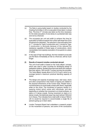 Handbook on Building Fire Codes
IITK-GSDMA-Fire 05-V3.0 Page 195
(c) The Note is persumably based on studies conducted by the
Grading Committee in UK on evacuation times taken in actual
fires. The time 21/2
minutes was taken as the time necessary
for the total evacuation of one storey to a protected stair way
and not to a final exit.
(d) The occupants per unit exit width to achieve this time for
evacuation of total occupants from a floor will range from 25 to
50 persons for stairways. The reduction in the evacuation time
to 11/2
minutes for Type-2 construction and 1 minute for Type-
3 construction is obviously because of the reduced fire
resistance capability of these types of constructions, which
necessitates more speedy evacuation of occupants to a place
of safety.
(e) In the case of high rise buildings, the time needed to evacuate
just the floors immediately at risk to a final exit, will be much
longer.
(f) Results of research studies conducted abroad:
The unit of exit width is based on the ‘body ellipse’ concept,
which was used in other countries for developing design of
pedestrian systems. Studies show that most adult men measure
less than approx. 520 mm(20.7 inches) accross the shoulder.
The ‘body ellipse’ equals about 0.21m2
(2.3 sq.ft.) which is an
average person’s maximum practical standing capacity of
space.
The design and capacity of passage ways, stair ways, doors
and other components in the means of egress are related to
the physical dimensions of the human body. People have a
normal tendency to avoid bodily contact with others, especially
while on the move. The movement of persons results in a
swaying motion which varies with individuals, and also
depending on whether the movement is on level surfaces, on
stairs or in dense crowds. During movement on stairs or in
dense crowds, the total body sway may reach almost 100mm(4
in) In theory. This indicates that a total width of about 760mm
(30 in) would be required to accommodate a single file of
persons going up or down stairs.
London Transport Board had undertaken a research project
on the movement of persons, and some of the conclusions
 