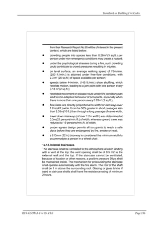 Handbook on Building Fire Codes
IITK-GSDMA-Fire 05-V3.0 Page 196
from their Research Report No.95 will be of interest in this present
context, which are listed below:
crowding people into spaces less than 0.28m2
(3 sq.ft.) per
person under non-emergency conditions may create a hazard;
under the psychological stresses during a fire, such crowding
could contribute to crowd pressures resulting in injuries;
on level surface, an average walking speed of 76m/min.
(250 ft./min.) is attained under free-flow conditions, with
2.3 m2
(25 sq.ft.) of space available per person;
speeds below 44m/min. (145 ft./min.) show shuffling, which
restricts motion, leading to a jam point with one person every
0.18 m2
(2 sq.ft.);
restricted movement on escape route under fire conditions can
lead to non-adaptive behaviour of occupants, especially when
there is more than one person every 0.28m2
(3 sq.ft.);
flow rates are directly proportional to width for exit ways over
1.2m (4 ft.) wide. It can be 50% greater in short passages less
than 3.05m(10 ft.) than through a long passage of same width;
travel down stairways (of over 1.2m width) was determined at
0.3m (21 persons/min./ft.) of width, whereas upward travel was
reduced to 19 persons/min./ft. of width;
proper egress design permits all occupants to reach a safe
place before they are endangered by fire, smoke or heat;
a 813mm (32 in) doorway is considered the minimum width to
accommodate a person in a wheel chair.
10.12. Internal Staircases
The staircase shall be ventilated to the atmosphere at each landing
with a vent at the top; the vent opening shall be of 0.5 m2 in the
external wall and the top. If the staircase cannot be ventilated,
because of location or other reasons, a positive pressure 50 pa shall
be maintained inside. The mechanism for pressurizing the staircase
shall operate automatically with the fire alarm. The roof of the shaft
shall be 1 m above the surrounding roof. Glazing or glass bricks if
used in staircase shafts shall have fire resistance rating of minimum
2 hours.
 
