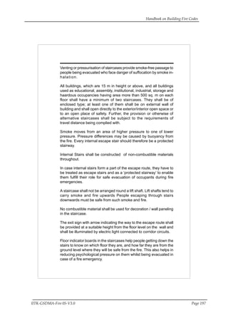 Handbook on Building Fire Codes
IITK-GSDMA-Fire 05-V3.0 Page 197
Venting or pressurisation of staircases provide smoke-free passage to
people being evacuated who face danger of suffocation by smoke in-
halation.
All buildings, which are 15 m in height or above, and all buildings
used as educational, assembly, institutional, industrial, storage and
haardous occupancies having area more than 500 sq. m on each
floor shall have a minimum of two staircases. They shall be of
enclosed type; at least one of them shall be on external wall of
building and shall open directly to the exterior/interior open space or
to an open place of safety. Further, the provision or otherwise of
alternative staircases shall be subject to the requirements of
travel distance being complied with.
Smoke moves from an area of higher pressure to one of lower
pressure. Pressure differences may be caused by buoyancy from
the fire. Every internal escape stair should therefore be a protected
stairway.
Internal Stairs shall be constructed of non-combustible materials
throughout.
In case internal stairs form a part of the escape route, they have to
be treated as escape stairs and as a ‘protected stairway’ to enable
them fulfill their role for safe evacuation of occupants during fire
emergencies.
A staircase shall not be arranged round a lift shaft. Lift shafts tend to
carry smoke and fire upwards People escaping through stairs
downwards must be safe from such smoke and fire.
No combustible material shall be used for decoration / wall paneling
in the staircase.
The exit sign with arrow indicating the way to the escape route shall
be provided at a suitable height from the floor level on the wall and
shall be illuminated by electric light connected to corridor circuits.
Floor indicator boards in the staircases help people getting down the
stairs to know on which floor they are, and how far they are from the
ground level where they will be safe from the fire. This also helps in
reducing psychological pressure on them whilst being evacuated in
case of a fire emergency.
 
