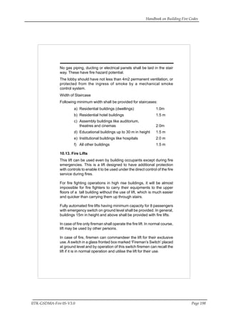 Handbook on Building Fire Codes
IITK-GSDMA-Fire 05-V3.0 Page 198
No gas piping, ducting or electrical panels shall be laid in the stair
way. These have fire hazard potential.
The lobby should have not less than 4m2 permanent ventilation, or
protected from the ingress of smoke by a mechanical smoke
control system.
Width of Staircase
Following minimum width shall be provided for staircases:
a) Residential buildings (dwellings) 1.0m
b) Residential hotel buildings 1.5 m
c) Assembly buildings like auditorium,
theatres and cinemas 2.0m
d) Educational buildings up to 30 m in height 1.5 m
e) Institutional buildings like hospitals 2.0 m
f) All other buildings 1.5 m
10.13. Fire Lifts
This lift can be used even by building occupants except during fire
emergencies. This is a lift designed to have additional protection
with controls to enable it to be used under the direct control of the fire
service during fires.
For fire fighting operations in high rise buildings, it will be almost
impossible for fire fighters to carry their equipments to the upper
floors of a tall building without the use of lift, which is much easier
and quicker than carrying them up through stairs.
Fully automated fire lifts having minimum capacity for 8 passengers
with emergency switch on ground level shall be provided. In general,
buildings 15m in height and above shall be provided with fire lifts.
In case of fire only fireman shall operate the fire lift. In normal course,
lift may be used by other persons.
In case of fire, firemen can commandeer the lift for their exclusive
use.A switch in a glass fronted box marked ‘Fireman’s Switch’ placed
at ground level and by operation of this switch firemen can recall the
lift if it is in normal operation and utilise the lift for their use.
 