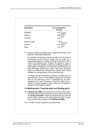 Handbook on Building Fire Codes
IITK-GSDMA-Fire 05-V3.0 Page 20
Gas/Vapour V.D as Compared
with Air
Hydrogen 0.07
Methane 0.556
Ammonia 0.6
Carbon-di-oxide 1.53
Chlorine 2.47
Petrol 2.5
1.4 Density of liquids and gases have a significant bearing on fire
protection technology applications.
For instance, the density or specific gravity of a burning liquid
determines partly whether water can be used as a
extinguishing agent on it. Water miscibility of the liquid is also a
matter to be reckoned with. Likewise, the density of a gas or
vapour determines whether it will be accumulating at higher or
lower levels of a building. It is a well known fact that petrol and
other flammable liquids float on water, and hence, water jets
which are effective for extinguishing ordinary fires will be
ineffective in extinguishing a burning petrol tank fire.
If a volume of a gas has positive buoyancy, it is lighter than air,
and will tend to rise. If it has negative buoyancy, it is heavier
than air and will tend to sink. If propane(C3
H8
), the main
component of Liquid Petroleum Gas(LPG), leaks from a
cylinder, it will accumulate at lower levels and will present a
serious fire and explosion hazard.
1.5 Melting point, Freezing point and Boiling point
1.5.1. Melting Point (MP) is the temperature at which a solid melts.
The temperature at which a liquid turns into a solid is termed as
its Freezing Point(FP). These two temperatures are identical
for the same substance.The temperature at which a liquid
boils and becomes a vapour is the Boiling Point(BP)
1.5.2. The MP, of some substances are listed below:
heavier
than
air
lighter
than
air
 