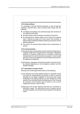 Handbook on Building Fire Codes
IITK-GSDMA-Fire 05-V3.0 Page 200
10.15. External Stairs
It is desirable to provide external staircases in case of high-rise
buildings. External stairs, when provided shall comply with the
following:
The flights and landings of an external escape stair should be of
fire resisting construction;
All external stairs shall be directly connected to the ground;
No wall opening or window opens on to or close to an external
stairs. Flames can leap out of such doors and windows in
external walls of affected building hampering evacuation and fire
fighting operations.
The route to the external stairs shall be free of obstructions at
all time.
10.16. Horizontal Exits:
(a) Horizontal exits are particularly useful during fire emergencies in
hospitals (health care occupancies) for evacuation of bedridden
patients or patients suffering from immobility. Adjoining
compartments into which horizontal evacuation is done should
also have a floor area sufficient to accommodate evacuees from
the adjoining compartment.
(b) Sometimes, progressive horizontal evacuation may also have to
be adopted depending on the emergency situation and the
facilities available.
10.7. Illumination of means of exit
Staircase and corridor lights shall conform to the following.
(a) The staircase and corridor lighting shall be on separate circuits
and shall be independently connected so that it could be
operated by one switch installation on the ground floor easily
accessible to fire fighting staff at any time irrespective of the
position of the individual control of the light points, if any. It should
be miniature circuit breaker type of switch so as to avoid
replacement of fuse in case of crises
(b) Staircase and corridor lighting shall also be connected to
alternative supply. The alternative source of supply may be
provided by battery continuously trickle charged from the electric
mains.
 
