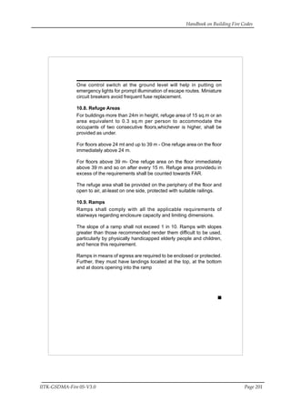 Handbook on Building Fire Codes
IITK-GSDMA-Fire 05-V3.0 Page 201
One control switch at the ground level will help in putting on
emergency lights for prompt illumination of escape routes. Miniature
circuit breakers avoid frequent fuse replacement.
10.8. Refuge Areas
For buildings more than 24m in height, refuge area of 15 sq.m or an
area equivalent to 0.3 sq.m per person to accommodate the
occupants of two consecutive floors,whichever is higher, shall be
provided as under.
For floors above 24 mt and up to 39 m - One refuge area on the floor
immediately above 24 m.
For floors above 39 m- One refuge area on the floor immediately
above 39 m and so on after every 15 m. Refuge area providedu in
excess of the requirements shall be counted towards FAR.
The refuge area shall be provided on the periphery of the floor and
open to air, at-least on one side, protected with suitable railings.
10.9. Ramps
Ramps shall comply with all the applicable requirements of
stairways regarding enclosure capacity and limiting dimensions.
The slope of a ramp shall not exceed 1 in 10. Ramps with slopes
greater than those recommended render them difficult to be used,
particularly by physically handicapped elderly people and children,
and hence this requirement.
Ramps in means of egress are required to be enclosed or protected.
Further, they must have landings located at the top, at the bottom
and at doors opening into the ramp
 