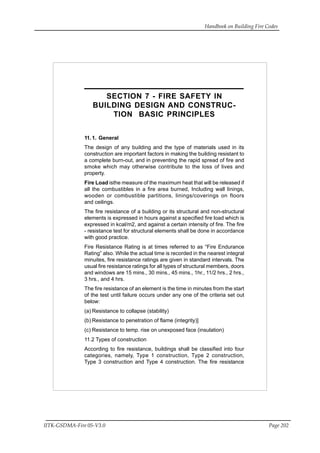 Handbook on Building Fire Codes
IITK-GSDMA-Fire 05-V3.0 Page 202
SECTION 7 - FIRE SAFETY IN
BUILDING DESIGN AND CONSTRUC-
TION BASIC PRINCIPLES
11.1. General
The design of any building and the type of materials used in its
construction are important factors in making the building resistant to
a complete burn-out, and in preventing the rapid spread of fire and
smoke which may otherwise contribute to the loss of lives and
property.
Fire Load isthe measure of the maximum heat that will be released if
all the combustibles in a fire area burned, Including wall linings,
wooden or combustible partitions, linings/coverings on floors
and ceilings.
The fire resistance of a building or its structural and non-structural
elements is expressed in hours against a specified fire load which is
expressed in kcal/m2, and against a certain intensity of fire. The fire
- resistance test for structural elements shall be done in accordance
with good practice.
Fire Resistance Rating is at times referred to as “Fire Endurance
Rating” also. While the actual time is recorded in the nearest integral
minuites, fire resistance ratings are given in standard intervals. The
usual fire resistance ratings for all types of structural members, doors
and windows are 15 mins., 30 mins., 45 mins., 1hr., 11/2 hrs., 2 hrs.,
3 hrs., and 4 hrs.
The fire resistance of an element is the time in minutes from the start
of the test until failure occurs under any one of the criteria set out
below:
(a) Resistance to collapse (stability)
(b) Resistance to penetration of flame (integrity)]
(c) Resistance to temp. rise on unexposed face (insulation)
11.2 Types of construction
According to fire resistance, buildings shall be classified into four
categories, namely, Type 1 construction, Type 2 construction,
Type 3 construction and Type 4 construction. The fire resistance
 