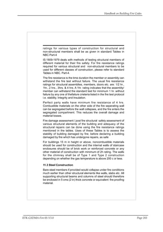 Handbook on Building Fire Codes
IITK-GSDMA-Fire 05-V3.0 Page 203
ratings for various types of construction for structural and
non-structural members shall be as given in standard Tables in
NBC Part-4
IS:1809-1979 deals with methods of testing structural members of
different material for their fire safety. For fire resistance ratings
required for various structural and non-structural members to be
used for different classes of construction, please refer to standard
Tables in NBC. Part-4.
The fire resistance is the time duration the member or assembly can
withstand the fire test without failure. The usual fire resistance
ratings for structural assemblies, members, doors etc. are: 1/2 hr.,
1hr., 2 hrs., 3hrs. & 4 hrs. A 1hr. rating indicates that the assembly/
member can withstand the standard test for minimum 1 hr. without
failure by any one of thefailure crieteria listed in the fire test protocol
i.e. stability. Integrity and Insulation.
Perfect party walls have minimum fire resistance of 4 hrs.
Combustible materials on the other side of the fire seperating wall
can be segregated before the wall collapses, and the fire enters the
segregated compartment. This reduces the overall damage and
material losses.
Fire damage assessment / post fire structural safety assessment of
various structural elements of the building and adequacy of the
structural repairs can be done using the fire resistance ratings
mentioned in the tables. Uses of these Tables is to assess the
stability of building damaged by fire; before declaring a building
damaged by fire which has undergone repairs, as safe
For buildings 15 m in height or above, noncombustible materials
should be used for construction and the internal walls of staircase
enclosures should be of brick work or reinforced concrete or any
other material of construction with minimum of 2h rating. The walls
for the chimney shall be of Type 1 and Type 2 construction
depending on whether the gas temperature is above 200 c or less.
11.3 Steel Construction
Bare steel members if provided would collapse under fire conditions
much earlier than other structural elements like walls, slabs etc. All
supporting structural beams and columns of steel should therefore
be enclosed in 5 cms (2 in) thick concrete or equivalent fire proofing
material.
 