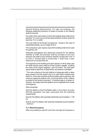 Handbook on Building Fire Codes
IITK-GSDMA-Fire 05-V3.0 Page 205
General Building Requirements. For high rise buildings, the
following additional provisions of means of access to the building
shall be ensured:
The width of the main street on which the building abuts shall not be
less than 12 m and one end of this street shall join another street not
less than 12 m in width;
The road shall not terminate ina dead end ; except in the case of
residential building, up to a height of 30 m.
The compulsory open spaces around the building shall not be used
for parking; and
Adequate passageway and clearances required for fire fighting
vehicles to enter the premises shall be provided at the main
entrance; the width of such entrance shal lbe not less than 4.5m. If
an arch or covered gate is constructed, it shall have a clear
head-room of not less than 5m.
The approach to the building and open spaces on all its sides upto
6m width and the same shall be of hard surface capable of taking
the mass of fire engine weighing upto 45 tonnes. The said open
space shall be kept free of obstructions and shall be motorable”.
“ The main entrance to the plot shall be of adequate width to allow
easy access to the fire engine and in no case shal it measure less
than 6 m. If the main entrance at the boundary wall is built over, the
minimum clearance shall be 4.5m. A turning radium of 9m. shall be
provided for fire tender movement”. If entrance gate is of lesser di-
mension , fire engine with their ladders cannot negotiate them incase
of emergency.
Other Amenities
One Fire Station or Sub Fire Station within 1 km to 3kms. for every
200,000 population has been prescribed with the following
requirements;
Area for Fire Station with essential residential accommodation - 1.00
ha;
Area for Sub Fire Station with essential residential accommodation
- 0.60 ha”]
11.7. Mixed Occupancy
When any building is used for more than one type of occupancy in
 