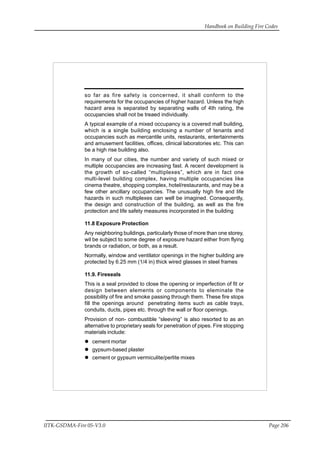 Handbook on Building Fire Codes
IITK-GSDMA-Fire 05-V3.0 Page 206
so far as fire safety is concerned, it shall conform to the
requirements for the occupancies of higher hazard. Unless the high
hazard area is separated by separating walls of 4th rating, the
occupancies shall not be treaed individually.
A typical example of a mixed occupancy is a covered mall building,
which is a single building enclosing a number of tenants and
occupancies such as mercantile units, restaurants, entertainments
and amusement facilities, offices, clinical laboratories etc. This can
be a high rise building also.
In many of our cities, the number and variety of such mixed or
multiple occupancies are increasing fast. A recent development is
the growth of so-called “multiplexes”, which are in fact one
multi-level building complex, having multiple occupancies like
cinema theatre, shopping complex, hotel/restaurants, and may be a
few other ancillary occupancies. The unusually high fire and life
hazards in such multiplexes can well be imagined. Consequently,
the design and construction of the building, as well as the fire
protection and life safety measures incorporated in the building
11.8 Exposure Protection
Any neighboring buildings, particularly those of more than one storey,
wil be subject to some degree of exposure hazard either from flying
brands or radiation, or both, as a result.
Normally, window and ventilator openings in the higher building are
protected by 6.25 mm (1/4 in) thick wired glasses in steel frames
11.9. Fireseals
This is a seal provided to close the opening or imperfection of fit or
design between elements or components to eleminate the
possibility of fire and smoke passing through them. These fire stops
fill the openings around penetrating items such as cable trays,
conduits, ducts, pipes etc. through the wall or floor openings.
Provision of non- combustible “sleeving” is also resorted to as an
alternative to proprietary seals for penetration of pipes. Fire stopping
materials include:
cement mortar
gypsum-based plaster
cement or gypsum vermiculite/perlite mixes
 
