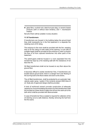 Handbook on Building Fire Codes
IITK-GSDMA-Fire 05-V3.0 Page 207
glass fibre, crushed rock, blast furnuace slag, or ceramic based
products (with or without resin binders), and +. intumescent
mastics
Not all of them will be suitable in every situation.
11.10 Transformers
If transformers are housed in the building below the ground level
they shall necessarily be in the first basement in a separate fire
resisting room of 4h rating.
The entrance to the room shall be provided with the fire- resisting
door of 2h fire rating on both sides at the opening. A curb (sill) of
suitable height shall be provided at the entrance in order to prevent
the flow of oil from ruptured transformer into other parts of the
basement.
The switch-gears shall be housed in a room separated from the
transformer bays by a fire resisting wall with fire resistance of not
less than 4h.
Oil filled transformers shall not be housed on any floor above the
ground floor.
It becomes difficult to tackle transformer fires. If transformers are
located above ground level, there is a danger from over flowing of
the burning fuel to the floors below and even to the drains.
The oil filled transformers, shall be protected by an automatic high
velocity water spray / system if the contents exceed 2000 litres of
oil. Soak pits of approved design shall be provided.
A tank of reinforced cement concrete construction of adequate
capacity for of accommodating the entire oil of the transformers shall
be provided at a lower level to collect the oil from the catch-pit to the
tank which shall be provided with flame-arrester
In case of transformer fires a soakpit is required for collection of the
oil draining out at a safe distance, thereby removing the fuel from
the fire scene.
 